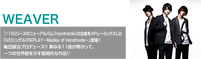 WEAVER1/16リリースのニューアルバム 『Handmade』の全曲をメドレーミックスした DVDシングル「REPLAY～Medley of Handmade～」登場!! 異なる11曲が繋がって、一つの世界観を示す画期的な作品!!