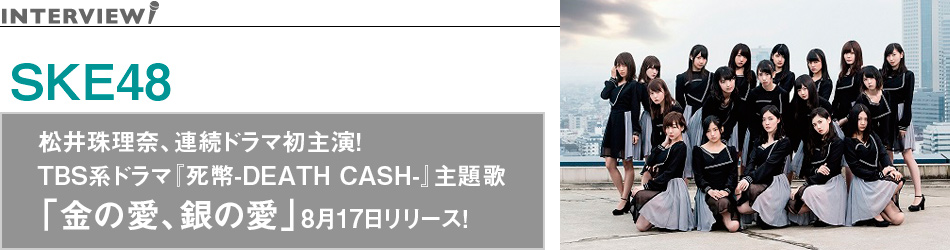 SKE48 インタビュー 松井珠理奈、連続ドラマ初主演！TBS系ドラマ『死幣-DEATH CASH-』主題歌「金の愛、銀の愛」8月17日リリース！
