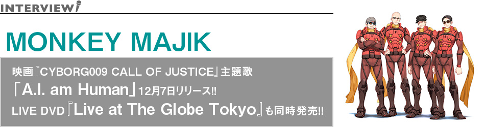MONKEY MAJIK インタビュー 映画『CYBORG009 CALL OF JUSTICE』主題歌「A.I. am Human」12月7日リリース!!LIVE DVD『Live at The Globe Tokyo』も同時発売!!