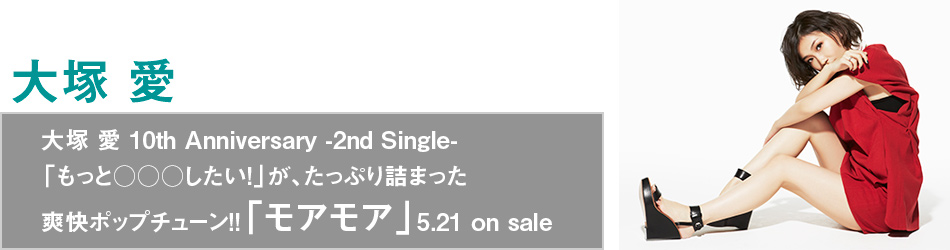 大塚 愛 10th Anniversary -2nd Single-
「もっと○○○したい!」が、たっぷり詰まった爽快ポップチューン!!
「モアモア」5.21 on sale