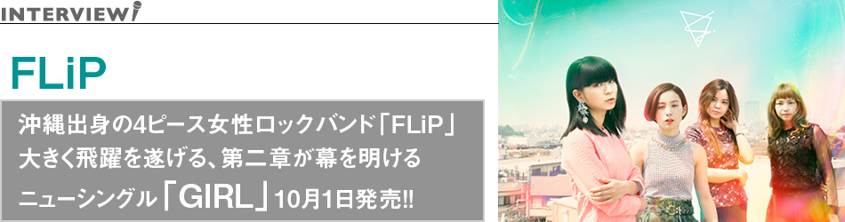 沖縄出身の4ピース女性ロックバンド「FLiP」
大きく飛躍を遂げる、第二章が幕を明ける
ニューシングル「GIRL」10月1日発売!!